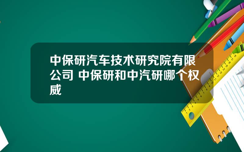 中保研汽车技术研究院有限公司 中保研和中汽研哪个权威